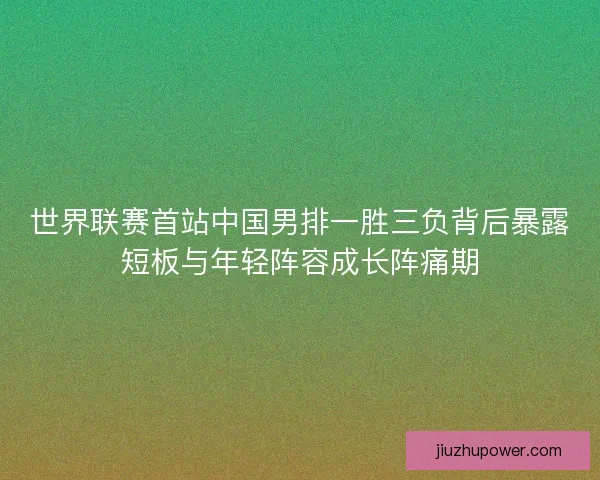 世界联赛首站中国男排一胜三负背后暴露短板与年轻阵容成长阵痛期