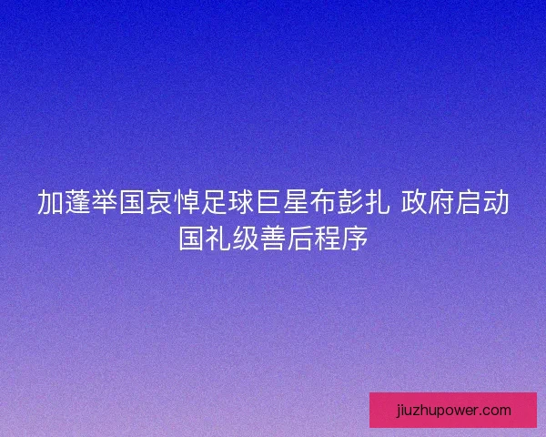 加蓬举国哀悼足球巨星布彭扎 政府启动国礼级善后程序
