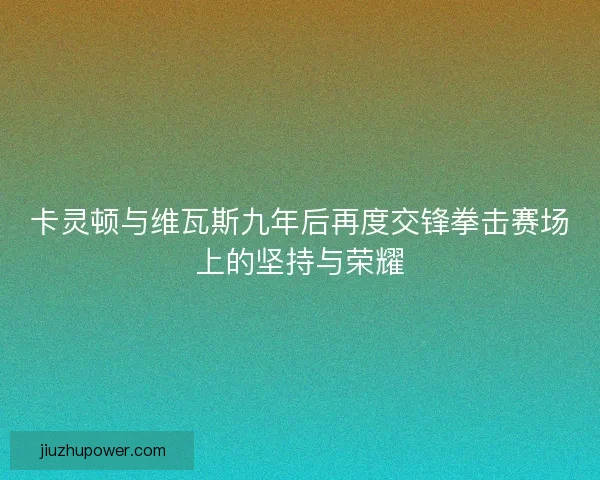 卡灵顿与维瓦斯九年后再度交锋拳击赛场上的坚持与荣耀