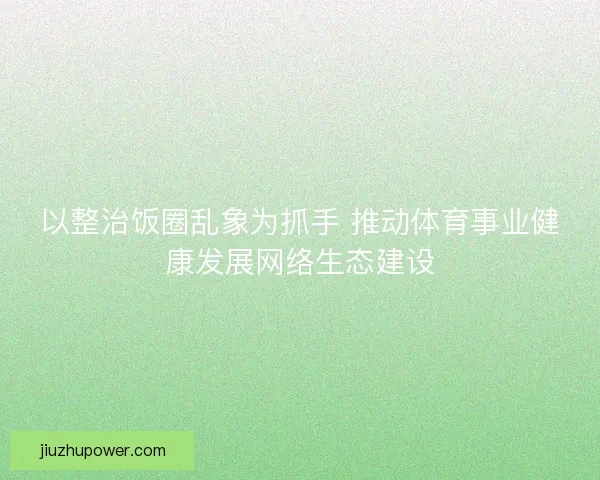 以整治饭圈乱象为抓手 推动体育事业健康发展网络生态建设