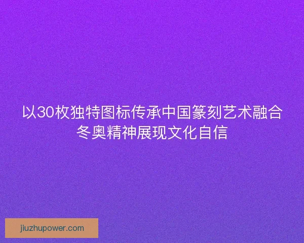 以30枚独特图标传承中国篆刻艺术融合冬奥精神展现文化自信