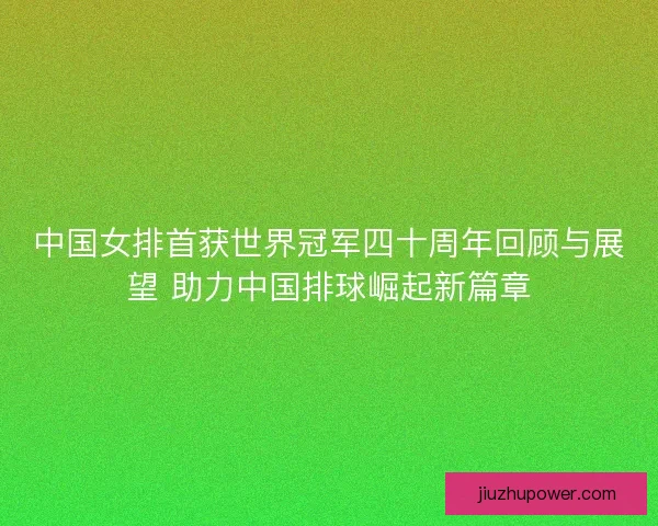 中国女排首获世界冠军四十周年回顾与展望 助力中国排球崛起新篇章