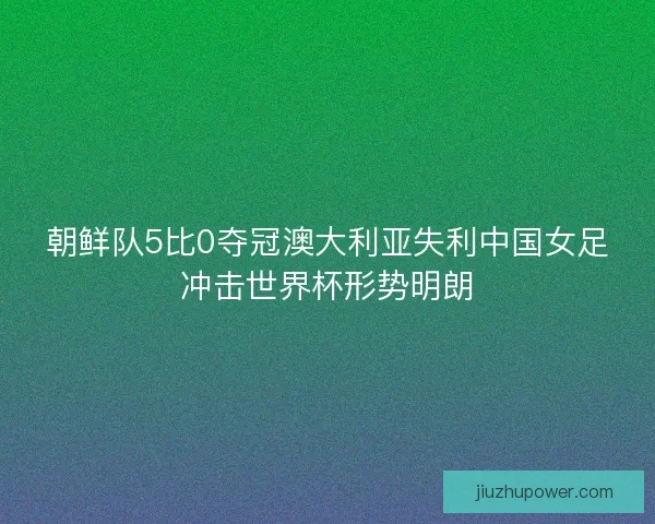 朝鲜队5比0夺冠澳大利亚失利中国女足冲击世界杯形势明朗