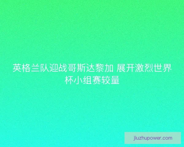 英格兰队迎战哥斯达黎加 展开激烈世界杯小组赛较量